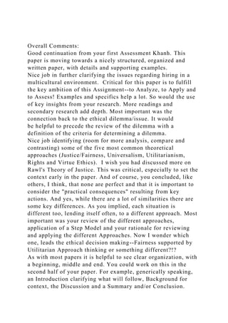 Overall Comments:
Good continuation from your first Assessment Khanh. This
paper is moving towards a nicely structured, organized and
written paper, with details and supporting examples.
Nice job in further clarifying the issues regarding hiring in a
multicultural environment. Critical for this paper is to fulfill
the key ambition of this Assignment--to Analyze, to Apply and
to Assess! Examples and specifics help a lot. So would the use
of key insights from your research. More readings and
secondary research add depth. Most important was the
connection back to the ethical dilemma/issue. It would
be helpful to precede the review of the dilemma with a
definition of the criteria for determining a dilemma.
Nice job identifying (room for more analysis, compare and
contrasting) some of the five most common theoretical
approaches (Justice/Fairness, Universalism, Utilitarianism,
Rights and Virtue Ethics). I wish you had discussed more on
Rawl's Theory of Justice. This was critical, especially to set the
context early in the paper. And of course, you concluded, like
others, I think, that none are perfect and that it is important to
consider the "practical consequences" resulting from key
actions. And yes, while there are a lot of similarities there are
some key differences. As you implied, each situation is
different too, lending itself often, to a different approach. Most
important was your review of the different approaches,
application of a Step Model and your rationale for reviewing
and applying the different Approaches. Now I wonder which
one, leads the ethical decision making--Fairness supported by
Utilitarian Approach thinking or something different?!?
As with most papers it is helpful to see clear organization, with
a beginning, middle and end. You could work on this in the
second half of your paper. For example, generically speaking,
an Introduction clarifying what will follow, Background for
context, the Discussion and a Summary and/or Conclusion.
 