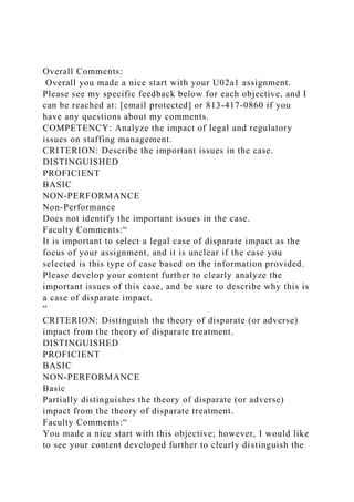 Overall Comments:
Overall you made a nice start with your U02a1 assignment.
Please see my specific feedback below for each objective, and I
can be reached at: [email protected] or 813-417-0860 if you
have any questions about my comments.
COMPETENCY: Analyze the impact of legal and regulatory
issues on staffing management.
CRITERION: Describe the important issues in the case.
DISTINGUISHED
PROFICIENT
BASIC
NON-PERFORMANCE
Non-Performance
Does not identify the important issues in the case.
Faculty Comments:“
It is important to select a legal case of disparate impact as the
focus of your assignment, and it is unclear if the case you
selected is this type of case based on the information provided.
Please develop your content further to clearly analyze the
important issues of this case, and be sure to describe why this is
a case of disparate impact.
”
CRITERION: Distinguish the theory of disparate (or adverse)
impact from the theory of disparate treatment.
DISTINGUISHED
PROFICIENT
BASIC
NON-PERFORMANCE
Basic
Partially distinguishes the theory of disparate (or adverse)
impact from the theory of disparate treatment.
Faculty Comments:“
You made a nice start with this objective; however, I would like
to see your content developed further to clearly distinguish the
 