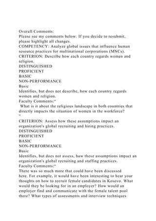 Overall Comments:
Please see my comments below. If you decide to resubmit,
please highlight all changes.
COMPETENCY: Analyze global issues that influence human
resource practices for multinational corporations (MNCs).
CRITERION: Describe how each country regards women and
religion.
DISTINGUISHED
PROFICIENT
BASIC
NON-PERFORMANCE
Basic
Identifies, but does not describe, how each country regards
women and religion.
Faculty Comments:“
What is it about the religious landscape in both countries that
directly impacts the situation of women in the workforce?
”
CRITERION: Assess how these assumptions impact an
organization's global recruiting and hiring practices.
DISTINGUISHED
PROFICIENT
BASIC
NON-PERFORMANCE
Basic
Identifies, but does not assess, how these assumptions impact an
organization's global recruiting and staffing practices.
Faculty Comments:“
There was so much more that could have been discussed
here. For example, it would have been interesting to hear your
thoughts on how to recruit female candidates in Kosovo. What
would they be looking for in an employer? How would an
employer find and communicate with the female talent pool
there? What types of assessments and interview techniques
 