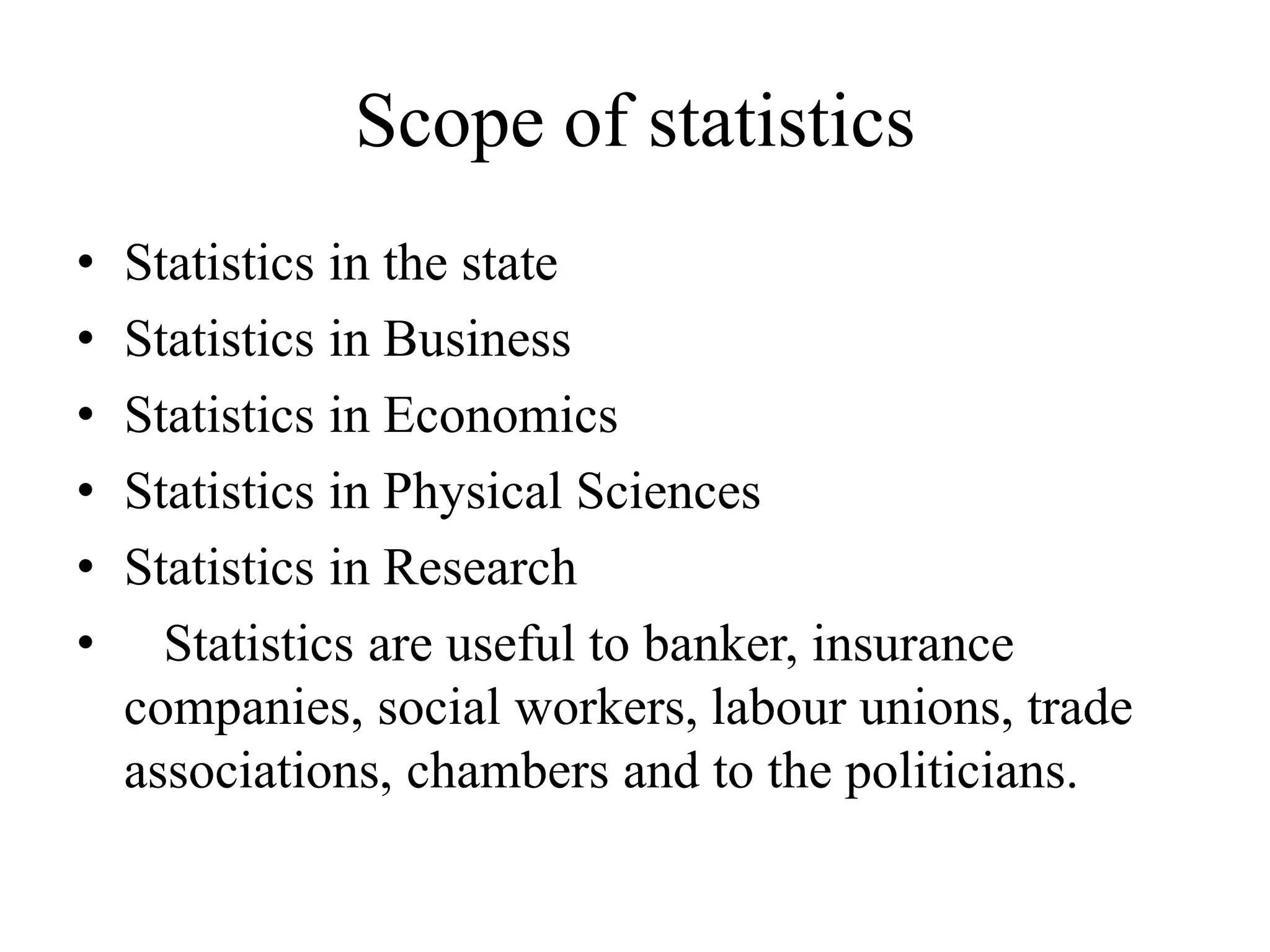 Scope of statistics
• Statistics in the state
• Statistics in Business
• Statistics in Economics
• Statistics in Physical Sciences
• Statistics in Research
• Statistics are useful to banker, insurance
companies, social workers, labour unions, trade
associations, chambers and to the politicians.
 