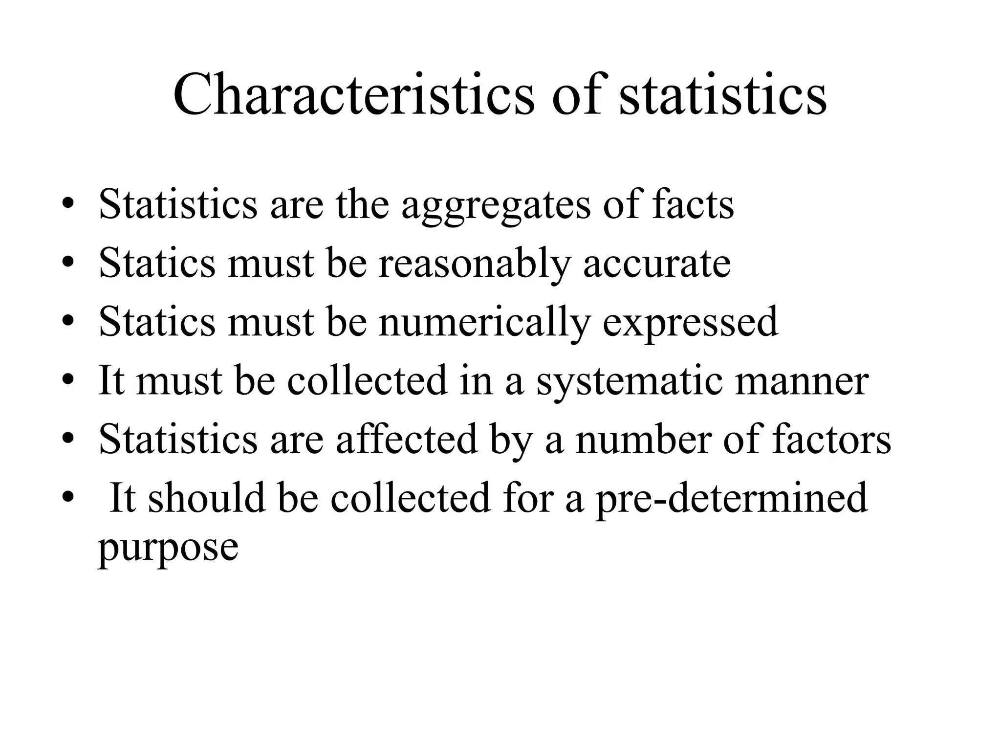 Characteristics of statistics
• Statistics are the aggregates of facts
• Statics must be reasonably accurate
• Statics must be numerically expressed
• It must be collected in a systematic manner
• Statistics are affected by a number of factors
• It should be collected for a pre-determined
purpose
 