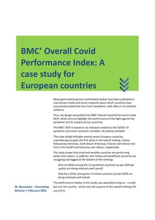 BMC’ Overall Covid
Performance Index: A
case study for
European countries
Many generalised opinions and flawed studies have been published in
mainstream media and social networks about which countries have
successfully tackled the Sars-CoV-2 pandemic, with little or no scientific
evidence.
Thus, we design and publish the BMC' Overall Covid Performance Index
OCPI, which aims to highlight the performance of the fight against the
pandemic and its impacts across countries.
The BMC' OCPI is based on six indicators related to the COVID-19
pandemic and seven economic variables, all publicly available.
The case study includes twenty-seven European countries.
Luxembourg occupies the first place in the overall ranking, closely
followed by Denmark, itself ahead of Norway. Finland and Ireland rank
first in the Health and Economy sub-indices, respectively.
The study shows that small and wealthy countries are performing
better than others. In addition, the richest and wealthiest countries are
struggling and lagged at the bottom of the rankings:
Only six (46%) among the 13 wealthiest countries (as per GDP per
capita) are doing relatively well overall.
Only four (31%) among the 13 richest countries (as per GDP) are
doing relatively well overall.
The performance trophy, in this study, was awarded to Cyprus - a small
but not rich country - which was the surprise of the overall ranking (7th
out of 27).
M. Bouanane – Consulting
Director | February 2021
 