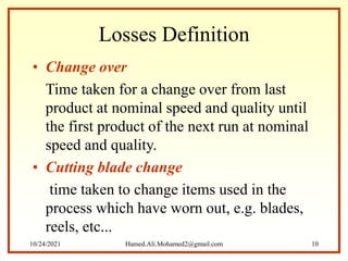 Losses Definition
• Change over
Time taken for a change over from last
product at nominal speed and quality until
the first product of the next run at nominal
speed and quality.
• Cutting blade change
time taken to change items used in the
process which have worn out, e.g. blades,
reels, etc...
10/24/2021 Hamed.Ali.Mohamed2@gmail.com 10
 