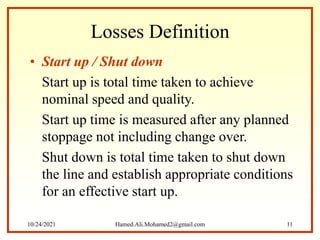 Losses Definition
• Start up / Shut down
Start up is total time taken to achieve
nominal speed and quality.
Start up time is measured after any planned
stoppage not including change over.
Shut down is total time taken to shut down
the line and establish appropriate conditions
for an effective start up.
10/24/2021 Hamed.Ali.Mohamed2@gmail.com 11
 
