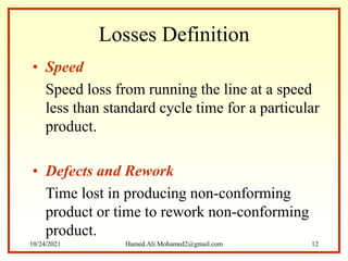 Losses Definition
• Speed
Speed loss from running the line at a speed
less than standard cycle time for a particular
product.
• Defects and Rework
Time lost in producing non-conforming
product or time to rework non-conforming
product.
10/24/2021 Hamed.Ali.Mohamed2@gmail.com 12
 