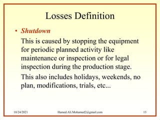 Losses Definition
• Shutdown
This is caused by stopping the equipment
for periodic planned activity like
maintenance or inspection or for legal
inspection during the production stage.
This also includes holidays, weekends, no
plan, modifications, trials, etc...
10/24/2021 Hamed.Ali.Mohamed2@gmail.com 13
 