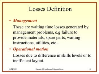 Losses Definition
• Management
These are waiting time losses generated by
management problems, e.g failure to
provide materials, spare parts, waiting
instructions, utilities, etc...
• Operational motion
Losses due to difference in skills levels or to
inefficient layout.
10/24/2021 Hamed.Ali.Mohamed2@gmail.com 14
 