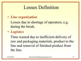 Losses Definition
• Line organization
Losses due to shortage of operators, e.g.
during the break.
• Logistics
Time wasted due to inefficient delivery of
raw and packaging materials, product to the
line and removal of finished product from
the line.
10/24/2021 Hamed.Ali.Mohamed2@gmail.com 15
 