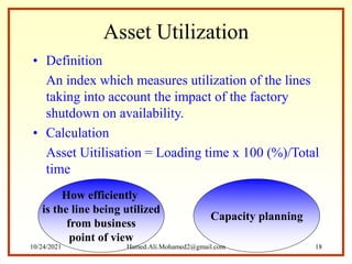 Asset Utilization
• Definition
An index which measures utilization of the lines
taking into account the impact of the factory
shutdown on availability.
• Calculation
Asset Uitilisation = Loading time x 100 (%)/Total
time
Capacity planning
How efficiently
is the line being utilized
from business
point of view
10/24/2021 Hamed.Ali.Mohamed2@gmail.com 18
 