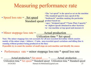 Measuring performance rate
• Speed loss rate = Set speed
Standard speed
• Minor stoppage loss rate = Actual production
Utilization time * Set speed
•The “set speed” is the speed as set on the machine
•The standard speed is max speed of the
“bottleneck” machine making the particular
product based on:
• spec: “designed speed”/“Name Plate Capacity”
•or highest speeds obtained in other factories
•or run machine at top speed and measure it
• Performance rate = minor stoppage loss rate * speed loss rate
= Actual production * Set speed = Actual production
Utilization time * Set speed * Standard speed Utilization time * Standard speed
Note: The minor stoppage loss rate accounts for all non recorded downtime which consists
mainly of the minor stops = failures < 5 min, non-recorded speed variations and idling (line is
running without product being produced on the line)
If possible try to count the number of small stops on each machine and identify the causes
10/24/2021 Hamed.Ali.Mohamed2@gmail.com 27
 