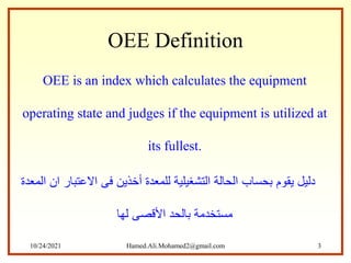 OEE Definition
OEE is an index which calculates the equipment
operating state and judges if the equipment is utilized at
its fullest.
‫المعدة‬ ‫ان‬ ‫االعتبار‬ ‫فى‬ ‫أخذين‬ ‫للمعدة‬ ‫التشغيلية‬ ‫الحالة‬ ‫بحساب‬ ‫يقوم‬ ‫دليل‬
‫لها‬ ‫األقصى‬ ‫بالحد‬ ‫مستخدمة‬
10/24/2021 Hamed.Ali.Mohamed2@gmail.com 3
 