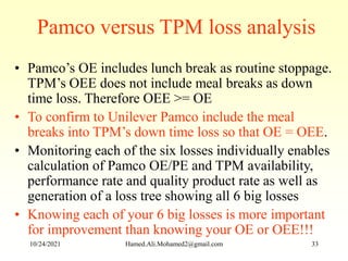 Pamco versus TPM loss analysis
• Pamco’s OE includes lunch break as routine stoppage.
TPM’s OEE does not include meal breaks as down
time loss. Therefore OEE >= OE
• To confirm to Unilever Pamco include the meal
breaks into TPM’s down time loss so that OE = OEE.
• Monitoring each of the six losses individually enables
calculation of Pamco OE/PE and TPM availability,
performance rate and quality product rate as well as
generation of a loss tree showing all 6 big losses
• Knowing each of your 6 big losses is more important
for improvement than knowing your OE or OEE!!!
10/24/2021 Hamed.Ali.Mohamed2@gmail.com 33
 