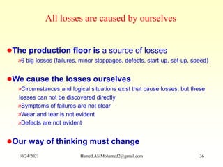 The production floor is a source of losses
6 big losses (failures, minor stoppages, defects, start-up, set-up, speed)
We cause the losses ourselves
Circumstances and logical situations exist that cause losses, but these
losses can not be discovered directly
Symptoms of failures are not clear
Wear and tear is not evident
Defects are not evident
Our way of thinking must change
All losses are caused by ourselves
10/24/2021 Hamed.Ali.Mohamed2@gmail.com 36
 