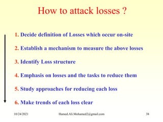 1. Decide definition of Losses which occur on-site
2. Establish a mechanism to measure the above losses
3. Identify Loss structure
4. Emphasis on losses and the tasks to reduce them
5. Study approaches for reducing each loss
6. Make trends of each loss clear
How to attack losses ?
10/24/2021 Hamed.Ali.Mohamed2@gmail.com 38
 