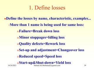 Define the losses by name, characteristic, examples...
More than 1 name is being used for same loss:
Failure=Break down loss
Minor stoppages=Idling loss
Quality defects=Rework loss
Set-up and adjustment=Changeover loss
Reduced speed=Speed loss
Start-up&Shut-down=Yield loss
1. Define losses
10/24/2021 Hamed.Ali.Mohamed2@gmail.com 39
 