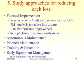 5. Study approaches for reducing
each loss
• Focused Improvement
– Why Why Why Analysis to reduce loss by 95%
– PM- Analysis to reduce loss to zero
– Line Performance Improvement
– Set-up/ change over time Analysis etc.
• Autonomous Maintenance
• Planned Maintenance
• Training & Education
• Early Equipment Management
– (new equipment with TPM features)
10/24/2021 Hamed.Ali.Mohamed2@gmail.com 43
 