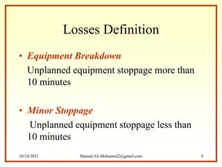 Losses Definition
• Equipment Breakdown
Unplanned equipment stoppage more than
10 minutes
• Minor Stoppage
Unplanned equipment stoppage less than
10 minutes
10/24/2021 Hamed.Ali.Mohamed2@gmail.com 9
 