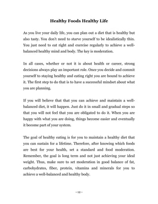 - 12 -
Healthy Foods Healthy Life
As you live your daily life, you can plan out a diet that is healthy but
also tasty. You don’t need to starve yourself to be idealistically thin.
You just need to eat right and exercise regularly to achieve a well-
balanced healthy mind and body. The key is moderation.
In all cases, whether or not it is about health or career, strong
decisions always play an important role. Once you decide and commit
yourself to staying healthy and eating right you are bound to achieve
it. The first step to do that is to have a successful mindset about what
you are planning.
If you will believe that that you can achieve and maintain a well-
balanced diet, it will happen. Just do it in small and gradual steps so
that you will not feel that you are obligated to do it. When you are
happy with what you are doing, things become easier and eventually
it become part of your system.
The goal of healthy eating is for you to maintain a healthy diet that
you can sustain for a lifetime. Therefore, after knowing which foods
are best for your health, set a standard and food moderation.
Remember, the goal is long term and not just achieving your ideal
weight. Thus, make sure to set moderation in good balance of fat,
carbohydrates, fiber, protein, vitamins and minerals for you to
achieve a well-balanced and healthy body.
 