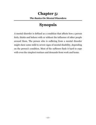 - 17 -
Chapter 5:
The Basics On Mental Disorders
Synopsis
A mental disorder is defined as a condition that affects how a person
feels, thinks and behave with or without the influence of other people
around them. The person who is suffering from a mental disorder
might show some mild to severe signs of mental disability, depending
on the person’s condition. Most of the sufferers finds it hard to cope
with even the simplest routines and demands from work and home.
 