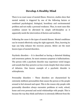 - 18 -
Develop A Healthy Mind
There is no exact cause of mental illness. However, studies show that
mental malady is triggered by one of the following factors or
combined psychological, biological, hereditary and environmental
problem and not really a personal weakness. Thus, in most cases this
condition cannot be alleviated by simple self-discipline as it
apparently needs the intervention of doctors and medicine.
Following the cause is the types of mental disease. Mental conditions
can be treated effectively using the right approach. Thus, knowing its
type can help enhance the recovery process. Below are the most
known types of mental disorders.
Psychotic disorders – It is described as having a distorted thinking
and awareness pattern. Its most common symptom is hallucinations.
The person with a psychotic disorder may experience weird images
and sounds that they perceive as true events despite their clear notion
of delusion. One known example of a psychotic disorder is
schizophrenia.
Personality disorders – These disorders are characterized by
extremely stubborn personalities that causes the person or the people
around to feel stressed and upset. This is the reason why people with
personality disorders always encounter problems at work, school,
home and even personal and social relationships with people. This is
because the way they think and behave is extremely different from the
 