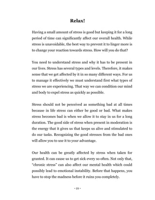 - 21 -
Relax!
Having a small amount of stress is good but keeping it for a long
period of time can significantly affect our overall health. While
stress is unavoidable, the best way to prevent it to linger more is
to change your reaction towards stress. How will you do that?
You need to understand stress and why it has to be present in
our lives. Stress has several types and levels. Therefore, it makes
sense that we get affected by it in so many different ways. For us
to manage it effectively we must understand first what types of
stress we are experiencing. That way we can condition our mind
and body to expel stress as quickly as possible.
Stress should not be perceived as something bad at all times
because in life stress can either be good or bad. What makes
stress becomes bad is when we allow it to stay in us for a long
duration. The good side of stress when present in moderation is
the energy that it gives us that keeps us alive and stimulated to
do our tasks. Recognizing the good stresses from the bad ones
will allow you to use it to your advantage.
Our health can be greatly affected by stress when taken for
granted. It can cause us to get sick every so often. Not only that,
“chronic stress” can also affect our mental health which could
possibly lead to emotional instability. Before that happens, you
have to stop the madness before it ruins you completely.
 