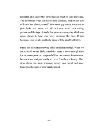 - 22 -
Research also shows that stress has an effect on your physique.
This is because when you have stress overload, chances are you
will care less about yourself. You won’t pay much attention to
your looks and worse you will not care about your eating
pattern and the type of foods that you are consuming which can
cause change to how your body processes the food. If this
happens, your weight and body figure will be greatly affected.
Stress can also affect our way of life and relationships. When we
are stressed we are likely to feel that there is never enough time
for us to complete our responsibilities. As a result, involvement
becomes less and you hardly see your friends and family. Also,
since stress can make someone moody, you might hurt your
loved ones because of your erratic mood.
 