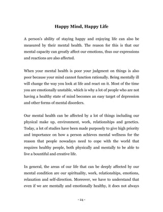 - 24 -
Happy Mind, Happy Life
A person’s ability of staying happy and enjoying life can also be
measured by their mental health. The reason for this is that our
mental capacity can greatly affect our emotions, thus our expressions
and reactions are also affected.
When your mental health is poor your judgment on things is also
poor because your mind cannot function rationally. Being mentally ill
will change the way you look at life and react on it. Most of the time
you are emotionally unstable, which is why a lot of people who are not
having a healthy state of mind becomes an easy target of depression
and other forms of mental disorders.
Our mental health can be affected by a lot of things including our
physical make up, environment, work, relationships and genetics.
Today, a lot of studies have been made purposely to give high priority
and importance on how a person achieves mental wellness for the
reason that people nowadays need to cope with the world that
requires healthy people, both physically and mentally to be able to
live a bountiful and creative life.
In general, the areas of our life that can be deeply affected by our
mental condition are our spirituality, work, relationships, emotions,
relaxation and self-direction. Moreover, we have to understand that
even if we are mentally and emotionally healthy, it does not always
 