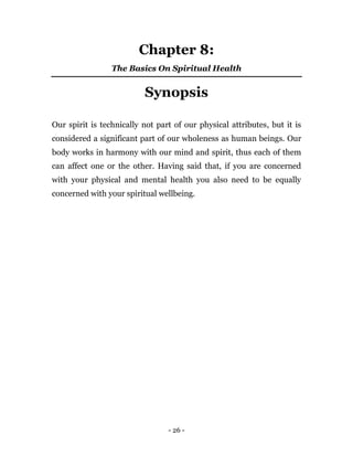 - 26 -
Chapter 8:
The Basics On Spiritual Health
Synopsis
Our spirit is technically not part of our physical attributes, but it is
considered a significant part of our wholeness as human beings. Our
body works in harmony with our mind and spirit, thus each of them
can affect one or the other. Having said that, if you are concerned
with your physical and mental health you also need to be equally
concerned with your spiritual wellbeing.
 