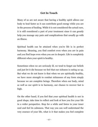 - 27 -
Get In Touch
Many of us are not aware that having a healthy spirit allows our
body to heal faster as it can contribute good energy while you are
in the process of healing. While it is not considered the actual cure,
it is still considered a part of your treatment since it can greatly
help you manage any pain and complications that usually go with
an illness.
Spiritual health can be attained when you’re life is in perfect
harmony. Meaning, you find comfort even when you are in pain
and you find hope even when you are in despair. Life is completely
different when your spirit is healthy.
Sometimes when we are seriously ill, we tend to forget our beliefs
and just let it die because we feel that our sickness is eating us up.
But what we do not know is that when we are spiritually healthy,
we have more strength to combat sicknesses of any form simply
because we are complete beings. Therefore when our body, mind
as well as our spirit is in harmony, our chance to recover fast is
high.
On the other hand, if you feel that your spiritual health is not in
good shape, take time to reflect and look at how you live your life
in a wider perspective. Stop for a while and listen to your inner
soul and feel its calmness. That way you can well understand the
very essence of your life, what is it that makes you feel complete
 
