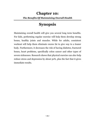 - 29 -
Chapter 10:
The Benefits Of Maintaining Overall Health
Synopsis
Maintaining overall health will give you several long term benefits.
For kids, performing regular exercise will help them develop strong
bones, healthy joints and muscles. While for adults, consistent
workout will help them eliminate excess fat to give way to a leaner
body. Furthermore, it decreases the risk of having diabetes, fractured
bones, heart problems, specifically colon cancer and other types of
severe sicknesses. Research shows that physical exercise can also help
reduce stress and depression by about 50%, plus the fact that it gives
immediate results.
 