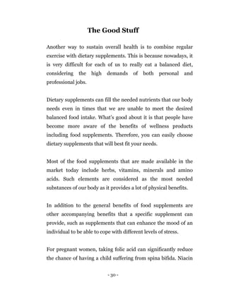 - 30 -
The Good Stuff
Another way to sustain overall health is to combine regular
exercise with dietary supplements. This is because nowadays, it
is very difficult for each of us to really eat a balanced diet,
considering the high demands of both personal and
professional jobs.
Dietary supplements can fill the needed nutrients that our body
needs even in times that we are unable to meet the desired
balanced food intake. What’s good about it is that people have
become more aware of the benefits of wellness products
including food supplements. Therefore, you can easily choose
dietary supplements that will best fit your needs.
Most of the food supplements that are made available in the
market today include herbs, vitamins, minerals and amino
acids. Such elements are considered as the most needed
substances of our body as it provides a lot of physical benefits.
In addition to the general benefits of food supplements are
other accompanying benefits that a specific supplement can
provide, such as supplements that can enhance the mood of an
individual to be able to cope with different levels of stress.
For pregnant women, taking folic acid can significantly reduce
the chance of having a child suffering from spina bifida. Niacin
 