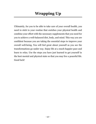- 32 -
Wrapping Up
Ultimately, for you to be able to take care of your overall health, you
need to stick to your routine that enriches your physical health and
combine your effort with the necessary supplements that you need for
you to achieve a well-balanced diet, body, and mind. This way you are
confident because you are taking the essential steps to improve your
overall well-being. You will feel great about yourself as you see the
transformations go under way. Enjoy life at a much happier pace and
learn to relax. Use the steps you have just learned to get yourself in
the best mental and physical state so that you may live a peaceful life.
Good luck!
 