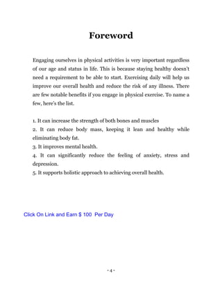 - 4 -
Foreword
Engaging ourselves in physical activities is very important regardless
of our age and status in life. This is because staying healthy doesn’t
need a requirement to be able to start. Exercising daily will help us
improve our overall health and reduce the risk of any illness. There
are few notable benefits if you engage in physical exercise. To name a
few, here’s the list.
1. It can increase the strength of both bones and muscles
2. It can reduce body mass, keeping it lean and healthy while
eliminating body fat.
3. It improves mental health.
4. It can significantly reduce the feeling of anxiety, stress and
depression.
5. It supports holistic approach to achieving overall health.
Click On Link and Earn $ 100 Per Day
 