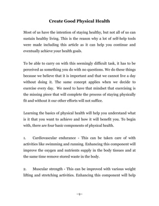 - 9 -
Create Good Physical Health
Most of us have the intention of staying healthy, but not all of us can
sustain healthy living. This is the reason why a lot of self-help tools
were made including this article as it can help you continue and
eventually achieve your health goals.
To be able to carry on with this seemingly difficult task, it has to be
perceived as something you do with no questions. We do these things
because we believe that it is important and that we cannot live a day
without doing it. The same concept applies when we decide to
exercise every day. We need to have that mindset that exercising is
the missing piece that will complete the process of staying physically
fit and without it our other efforts will not suffice.
Learning the basics of physical health will help you understand what
is it that you want to achieve and how it will benefit you. To begin
with, there are four basic components of physical health.
1. Cardiovascular endurance - This can be taken care of with
activities like swimming and running. Enhancing this component will
improve the oxygen and nutrients supply in the body tissues and at
the same time remove stored waste in the body.
2. Muscular strength - This can be improved with various weight
lifting and stretching activities. Enhancing this component will help
 