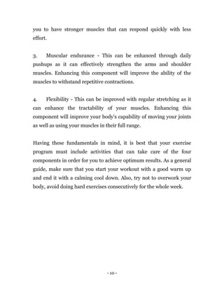 - 10 -
you to have stronger muscles that can respond quickly with less
effort.
3. Muscular endurance - This can be enhanced through daily
pushups as it can effectively strengthen the arms and shoulder
muscles. Enhancing this component will improve the ability of the
muscles to withstand repetitive contractions.
4. Flexibility - This can be improved with regular stretching as it
can enhance the tractability of your muscles. Enhancing this
component will improve your body's capability of moving your joints
as well as using your muscles in their full range.
Having these fundamentals in mind, it is best that your exercise
program must include activities that can take care of the four
components in order for you to achieve optimum results. As a general
guide, make sure that you start your workout with a good warm up
and end it with a calming cool down. Also, try not to overwork your
body, avoid doing hard exercises consecutively for the whole week.
 