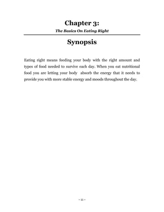 - 11 -
Chapter 3:
The Basics On Eating Right
Synopsis
Eating right means feeding your body with the right amount and
types of food needed to survive each day. When you eat nutritional
food you are letting your body absorb the energy that it needs to
provide you with more stable energy and moods throughout the day.
 