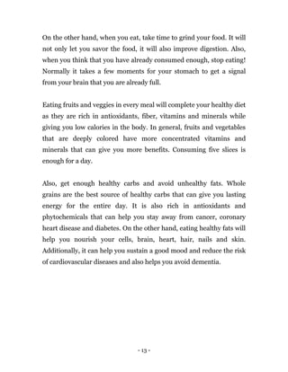 - 13 -
On the other hand, when you eat, take time to grind your food. It will
not only let you savor the food, it will also improve digestion. Also,
when you think that you have already consumed enough, stop eating!
Normally it takes a few moments for your stomach to get a signal
from your brain that you are already full.
Eating fruits and veggies in every meal will complete your healthy diet
as they are rich in antioxidants, fiber, vitamins and minerals while
giving you low calories in the body. In general, fruits and vegetables
that are deeply colored have more concentrated vitamins and
minerals that can give you more benefits. Consuming five slices is
enough for a day.
Also, get enough healthy carbs and avoid unhealthy fats. Whole
grains are the best source of healthy carbs that can give you lasting
energy for the entire day. It is also rich in antioxidants and
phytochemicals that can help you stay away from cancer, coronary
heart disease and diabetes. On the other hand, eating healthy fats will
help you nourish your cells, brain, heart, hair, nails and skin.
Additionally, it can help you sustain a good mood and reduce the risk
of cardiovascular diseases and also helps you avoid dementia.
 