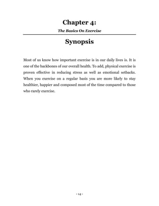 - 14 -
Chapter 4:
The Basics On Exercise
Synopsis
Most of us know how important exercise is in our daily lives is. It is
one of the backbones of our overall health. To add, physical exercise is
proven effective in reducing stress as well as emotional setbacks.
When you exercise on a regular basis you are more likely to stay
healthier, happier and composed most of the time compared to those
who rarely exercise.
 
