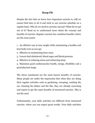 - 15 -
Keep Fit
Despite the fact that we know how important exercise is, still we
cannot find time to do it and stick to our exercise schedule on a
regular basis. Why do we need to exercise anyway? What do we get
out of it? Read on to understand more about the concept and
benefits of exercise. Regular exercise has countless benefits, below
are the most noted.
1. An effective way to lose weight while maintaining a healthy and
lean body even as you age
2. Effective in maintaining bone mass
3. Lowers bad cholesterol, blood sugar and blood pressure
4. Effective in reducing stress and enhancing sleep
5. Maintains good cardiovascular health, energy, flexibility and a
good physical image.
The above mentioned are the most known benefits of exercise.
Many people are under the impression that when they are doing
their regular activities such as gardening, sweeping, washing the
car, cleaning the dishes and the like, they are already exercising
and expect to get the same benefits of structured exercise. This is
not the case!
Unfortunately, your daily activities are different from structured
exercise, where you can expect great results. Your daily activities
 