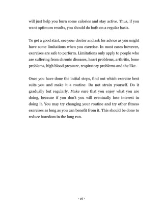- 16 -
will just help you burn some calories and stay active. Thus, if you
want optimum results, you should do both on a regular basis.
To get a good start, see your doctor and ask for advice as you might
have some limitations when you exercise. In most cases however,
exercises are safe to perform. Limitations only apply to people who
are suffering from chronic diseases, heart problems, arthritis, bone
problems, high blood pressure, respiratory problems and the like.
Once you have done the initial steps, find out which exercise best
suits you and make it a routine. Do not strain yourself. Do it
gradually but regularly. Make sure that you enjoy what you are
doing, because if you don’t you will eventually lose interest in
doing it. You may try changing your routine and try other fitness
exercises as long as you can benefit from it. This should be done to
reduce boredom in the long run.
 