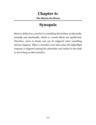 - 20 -
Chapter 6:
The Basics On Stress
Synopsis
Stress is defined as a reaction to something that bothers us physically,
mentally and emotionally, which as a result affects our equilibrium.
Therefore, stress is innate and can be triggered when something
adverse happens. When a stressful event takes place the fight/flight
response is triggered causing the adrenaline and cortisol in the body
to rise to keep us alert and alive.
 