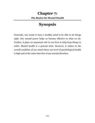 - 23 -
Chapter 7:
The Basics On Mental Health
Synopsis
Generally, one needs to have a healthy mind to be able to do things
right. Our mental power helps us become effective in what we do.
Further, it plays an important role in our lives to help keep things in
order. Mental health is a general term. However, it relates to the
overall condition of our mind where our level of psychological health
is high and at the same time free of any mental disorders.
 