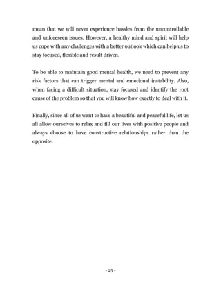 - 25 -
mean that we will never experience hassles from the uncontrollable
and unforeseen issues. However, a healthy mind and spirit will help
us cope with any challenges with a better outlook which can help us to
stay focused, flexible and result driven.
To be able to maintain good mental health, we need to prevent any
risk factors that can trigger mental and emotional instability. Also,
when facing a difficult situation, stay focused and identify the root
cause of the problem so that you will know how exactly to deal with it.
Finally, since all of us want to have a beautiful and peaceful life, let us
all allow ourselves to relax and fill our lives with positive people and
always choose to have constructive relationships rather than the
opposite.
 