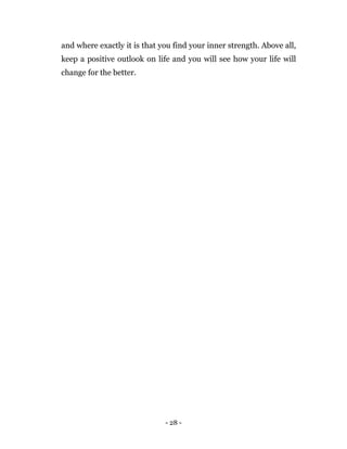 - 28 -
and where exactly it is that you find your inner strength. Above all,
keep a positive outlook on life and you will see how your life will
change for the better.
 