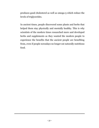 - 31 -
produces good cholesterol as well as omega-3 which reduce the
levels of triglycerides.
In ancient times, people discovered some plants and herbs that
helped them stay physically and mentally healthy. This is why
scientists of the modern times researched more and developed
herbs and supplements as they wanted the modern people to
experience the benefits that the ancient people are benefiting
from, even if people nowadays no longer eat naturally nutritious
food.
 