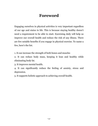 - 4 -
Foreword
Engaging ourselves in physical activities is very important regardless
of our age and status in life. This is because staying healthy doesn’t
need a requirement to be able to start. Exercising daily will help us
improve our overall health and reduce the risk of any illness. There
are few notable benefits if you engage in physical exercise. To name a
few, here’s the list.
1. It can increase the strength of both bones and muscles
2. It can reduce body mass, keeping it lean and healthy while
eliminating body fat.
3. It improves mental health.
4. It can significantly reduce the feeling of anxiety, stress and
depression.
5. It supports holistic approach to achieving overall health.
 