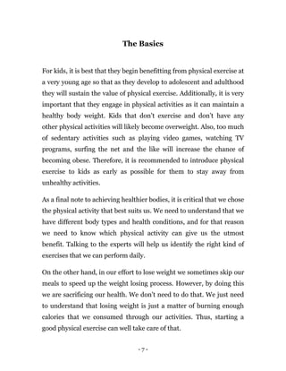- 7 -
The Basics
For kids, it is best that they begin benefitting from physical exercise at
a very young age so that as they develop to adolescent and adulthood
they will sustain the value of physical exercise. Additionally, it is very
important that they engage in physical activities as it can maintain a
healthy body weight. Kids that don’t exercise and don’t have any
other physical activities will likely become overweight. Also, too much
of sedentary activities such as playing video games, watching TV
programs, surfing the net and the like will increase the chance of
becoming obese. Therefore, it is recommended to introduce physical
exercise to kids as early as possible for them to stay away from
unhealthy activities.
As a final note to achieving healthier bodies, it is critical that we chose
the physical activity that best suits us. We need to understand that we
have different body types and health conditions, and for that reason
we need to know which physical activity can give us the utmost
benefit. Talking to the experts will help us identify the right kind of
exercises that we can perform daily.
On the other hand, in our effort to lose weight we sometimes skip our
meals to speed up the weight losing process. However, by doing this
we are sacrificing our health. We don’t need to do that. We just need
to understand that losing weight is just a matter of burning enough
calories that we consumed through our activities. Thus, starting a
good physical exercise can well take care of that.
 