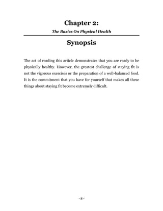 - 8 -
Chapter 2:
The Basics On Physical Health
Synopsis
The act of reading this article demonstrates that you are ready to be
physically healthy. However, the greatest challenge of staying fit is
not the vigorous exercises or the preparation of a well-balanced food.
It is the commitment that you have for yourself that makes all these
things about staying fit become extremely difficult.
 