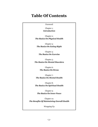 - 3 -
Table Of Contents
Foreword
Chapter 1:
Introduction
Chapter 2:
The Basics On Physical Health
Chapter 3:
The Basics On Eating Right
Chapter 4:
The Basics On Exercise
Chapter 5:
The Basics On Mental Disorders
Chapter 6:
The Basics On Stress
Chapter 7:
The Basics On Mental Health
Chapter 8:
The Basics On Spiritual Health
Chapter 9:
The Basics On Inner Peace
Chapter 10:
The Benefits Of Maintaining Overall Health
Wrapping Up
 