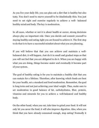 As you live your daily life, you can plan out a diet that is healthy but also
tasty. You don’t need to starve yourself to be idealistically thin. You just
need to eat right and exercise regularly to achieve a well- balanced
healthy mind and body. Thekey is moderation.
In all cases, whether or not it is about health or career, strong decisions
always play an important role. Once you decide and commit yourself to
staying healthy and eating right you are bound to achieve it. The first step
to do that is to have a successful mindset about what you areplanning.
If you will believe that that you can achieve and maintain a well-
balanced diet, it will happen. Just do it in small and gradual steps so that
you will not feel that you are obligated to do it. When you are happy with
what you are doing, things become easier and eventually it become part
of your system.
The goal of healthy eating is for you to maintain a healthy diet that you
can sustain for a lifetime. Therefore, after knowing which foods are best
for your health, set a standard and food moderation. Remember, the goal
is long term and not just achieving your ideal weight. Thus, make sure to
set moderation in good balance of fat, carbohydrates, fiber, protein,
vitamins and minerals for you to achieve a well-balanced and healthy
body.
On the other hand, when you eat, take time to grind your food. It will not
only let you savor the food, it will also improve digestion. Also, when you
think that you have already consumed enough, stop eating! Normally it
 